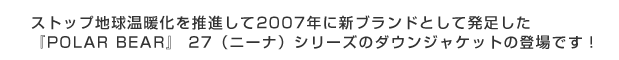 ストップ地球温暖化を推進して2007年に新ブランドとして発足した『POLAR BEAR』27(ニーナ)シリーズのダウンジャケットの登場です!!